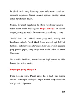 194
Ia adalah mesin yang dirancang untuk meluruhkan kesadaran,
melucuti keyakinan, hingga manusia menjadi sekadar angka
dalam perhitungan dingin.
Namun, di tengah kegelapan itu, Bima mendengar sesuatu—
bukan suara mesin, bukan gema Surya Atmadja. Itu adalah
denyut jantungnya sendiri, berdetak serupa genderang perang.
"Bima," bisik itu kembali, suara yang sama, datang dari
kedalaman sejarah. Sosok Gajah Mada muncul lagi, kali ini
berdiri di hadapan barisan bayangan lain: wajah-wajah pejuang
yang pernah gugur, yang sumpahnya masih terikat di tanah
Nusantara.
Mereka tidak berbicara, hanya menatap. Tapi tatapan itu lebih
lantang dari seribu pidato.
Bayangan yang Menyatu
Bima menutup mata. Dalam gelap itu, ia tidak lagi merasa
sendiri. Ia teringat semangat Sumpah Palapa yang diwariskan
dari generasi ke generasi.
 