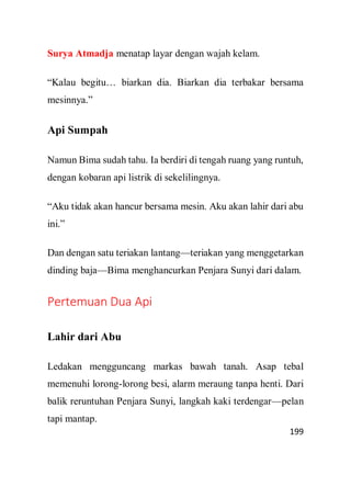 199
Surya Atmadja menatap layar dengan wajah kelam.
“Kalau begitu… biarkan dia. Biarkan dia terbakar bersama
mesinnya.”
Api Sumpah
Namun Bima sudah tahu. Ia berdiri di tengah ruang yang runtuh,
dengan kobaran api listrik di sekelilingnya.
“Aku tidak akan hancur bersama mesin. Aku akan lahir dari abu
ini.”
Dan dengan satu teriakan lantang—teriakan yang menggetarkan
dinding baja—Bima menghancurkan Penjara Sunyi dari dalam.
Pertemuan Dua Api
Lahir dari Abu
Ledakan mengguncang markas bawah tanah. Asap tebal
memenuhi lorong-lorong besi, alarm meraung tanpa henti. Dari
balik reruntuhan Penjara Sunyi, langkah kaki terdengar—pelan
tapi mantap.
 