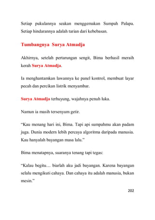 202
Setiap pukulannya seakan menggemakan Sumpah Palapa.
Setiap hindarannya adalah tarian dari kebebasan.
Tumbangnya Surya Atmadja
Akhirnya, setelah pertarungan sengit, Bima berhasil meraih
kerah Surya Atmadja.
Ia menghantamkan lawannya ke panel kontrol, membuat layar
pecah dan percikan listrik menyambar.
Surya Atmadja terhuyung, wajahnya penuh luka.
Namun ia masih tersenyum getir.
“Kau menang hari ini, Bima. Tapi api sumpahmu akan padam
juga. Dunia modern lebih percaya algoritma daripada manusia.
Kau hanyalah bayangan masa lalu.”
Bima menatapnya, suaranya tenang tapi tegas:
“Kalau begitu… biarlah aku jadi bayangan. Karena bayangan
selalu mengikuti cahaya. Dan cahaya itu adalah manusia, bukan
mesin.”
 