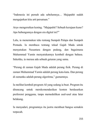 215
“Indonesia ini pernah ada sebelumnya… Majapahit sudah
mengajarkan kita arti persatuan.”
Aryo mengerutkan kening. “Majapahit? Sebuah kerajaan kuno?
Apa hubungannya dengan era digital ini?”
Lalu, ia menemukan teks tentang Sumpah Palapa dan Sumpah
Pemuda. Ia membaca tentang tekad Gajah Mada untuk
menyatukan Nusantara dengan pedang, dan bagaimana
Muhammad Yamin menyatukannya kembali dengan bahasa.
Seketika, ia merasa ada sebuah getaran yang sama.
“Perang di zaman Gajah Mada adalah perang fisik. Perang di
zaman Muhammad Yamin adalah perang kata-kata. Dan perang
di zamanku adalah perang algoritma,” gumamnya.
Ia melihat kembali program AI yang sedang ia buat. Program itu
dirancang untuk merekomendasikan konten berdasarkan
preferensi pengguna, tanpa memedulikan asal-usul atau latar
belakang.
Ia menyadari, programnya itu justru membuat bangsa semakin
terpecah.
 