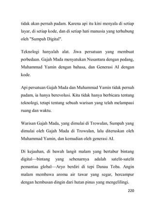 220
tidak akan pernah padam. Karena api itu kini menyala di setiap
layar, di setiap kode, dan di setiap hati manusia yang terhubung
oleh "Sumpah Digital".
Teknologi hanyalah alat. Jiwa persatuan yang membuat
perbedaan. Gajah Mada menyatukan Nusantara dengan pedang,
Muhammad Yamin dengan bahasa, dan Generasi AI dengan
kode.
Api persatuan Gajah Mada dan Muhammad Yamin tidak pernah
padam, ia hanya berevolusi. Kita tidak hanya berbicara tentang
teknologi, tetapi tentang sebuah warisan yang telah melampaui
ruang dan waktu.
Warisan Gajah Mada, yang dimulai di Trowulan, Sumpah yang
dimulai oleh Gajah Mada di Trowulan, lalu diteruskan oleh
Muhammad Yamin, dan kemudian oleh generasi AI.
Di kejauhan, di bawah langit malam yang bertabur bintang
digital—bintang yang sebenarnya adalah satelit-satelit
pemantau global—Aryo berdiri di tepi Danau Toba. Angin
malam membawa aroma air tawar yang segar, bercampur
dengan hembusan dingin dari hutan pinus yang mengelilingi.
 