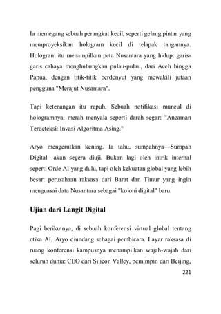 221
Ia memegang sebuah perangkat kecil, seperti gelang pintar yang
memproyeksikan hologram kecil di telapak tangannya.
Hologram itu menampilkan peta Nusantara yang hidup: garis-
garis cahaya menghubungkan pulau-pulau, dari Aceh hingga
Papua, dengan titik-titik berdenyut yang mewakili jutaan
pengguna "Merajut Nusantara".
Tapi ketenangan itu rapuh. Sebuah notifikasi muncul di
hologramnya, merah menyala seperti darah segar: "Ancaman
Terdeteksi: Invasi Algoritma Asing."
Aryo mengerutkan kening. Ia tahu, sumpahnya—Sumpah
Digital—akan segera diuji. Bukan lagi oleh intrik internal
seperti Orde AI yang dulu, tapi oleh kekuatan global yang lebih
besar: perusahaan raksasa dari Barat dan Timur yang ingin
menguasai data Nusantara sebagai "koloni digital" baru.
Ujian dari Langit Digital
Pagi berikutnya, di sebuah konferensi virtual global tentang
etika AI, Aryo diundang sebagai pembicara. Layar raksasa di
ruang konferensi kampusnya menampilkan wajah-wajah dari
seluruh dunia: CEO dari Silicon Valley, pemimpin dari Beijing,
 