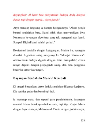 223
Bayangkan: AI kami bisa menyatukan budaya Anda dengan
dunia, tapi dengan syarat... akses penuh."
Aryo menatap langsung ke kamera hologramnya. "Akses penuh
berarti penjajahan baru. Kami tidak akan menyerahkan jiwa
Nusantara ke tangan algoritma yang tak mengenal adat kami.
Sumpah Digital kami adalah perisai."
Konferensi berakhir dengan ketegangan. Malam itu, serangan
dimulai. Algoritma asing menyusup ke "Merajut Nusantara":
rekomendasi budaya diganti dengan iklan manipulatif, cerita
rakyat diganti dengan propaganda asing, dan data pengguna
bocor ke server luar negeri.
Bayangan Pendahulu Muncul Kembali
Di tengah kepanikan, Aryo duduk sendirian di kamar kerjanya.
Dia tertidur pulas dan bermimpi lagi.
Ia menutup mata, dan seperti para pendahulunya, bayangan
muncul dalam benaknya—bukan satu, tapi tiga: Gajah Mada
dengan baju zirahnya, Muhammad Yamin dengan jas hitamnya,
 