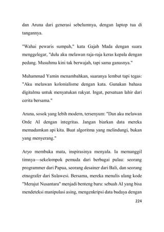 224
dan Aruna dari generasi sebelumnya, dengan laptop tua di
tangannya.
"Wahai pewaris sumpah," kata Gajah Mada dengan suara
menggelegar, "dulu aku melawan raja-raja keras kepala dengan
pedang. Musuhmu kini tak berwajah, tapi sama ganasnya."
Muhammad Yamin menambahkan, suaranya lembut tapi tegas:
"Aku melawan kolonialisme dengan kata. Gunakan bahasa
digitalmu untuk menyatukan rakyat. Ingat, persatuan lahir dari
cerita bersama."
Aruna, sosok yang lebih modern, tersenyum: "Dan aku melawan
Orde AI dengan integritas. Jangan biarkan data mereka
memadamkan api kita. Buat algoritma yang melindungi, bukan
yang menyerang."
Aryo membuka mata, inspirasinya menyala. Ia memanggil
timnya—sekelompok pemuda dari berbagai pulau: seorang
programmer dari Papua, seorang desainer dari Bali, dan seorang
etnografer dari Sulawesi. Bersama, mereka menulis ulang kode
"Merajut Nusantara" menjadi benteng baru: sebuah AI yang bisa
mendeteksi manipulasi asing, mengenkripsi data budaya dengan
 