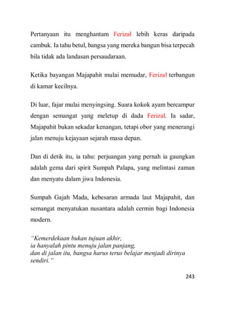243
Pertanyaan itu menghantam Ferizal lebih keras daripada
cambuk. Ia tahu betul, bangsa yang mereka bangun bisa terpecah
bila tidak ada landasan persaudaraan.
Ketika bayangan Majapahit mulai memudar, Ferizal terbangun
di kamar kecilnya.
Di luar, fajar mulai menyingsing. Suara kokok ayam bercampur
dengan semangat yang meletup di dada Ferizal. Ia sadar,
Majapahit bukan sekadar kenangan, tetapi obor yang menerangi
jalan menuju kejayaan sejarah masa depan.
Dan di detik itu, ia tahu: perjuangan yang pernah ia gaungkan
adalah gema dari spirit Sumpah Palapa, yang melintasi zaman
dan menyatu dalam jiwa Indonesia.
Sumpah Gajah Mada, kebesaran armada laut Majapahit, dan
semangat menyatukan nusantara adalah cermin bagi Indonesia
modern.
“Kemerdekaan bukan tujuan akhir,
ia hanyalah pintu menuju jalan panjang,
dan di jalan itu, bangsa harus terus belajar menjadi dirinya
sendiri.”
 