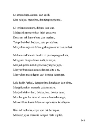 248
Di antara bata, aksara, dan kasih,
Kita belajar, mencipta, dan tetap mencintai.
Di tepian nusantara, di batu dan laut,
Majapahit menorehkan jejak emasnya,
Kerajaan tak hanya bata dan meriam,
Tetapi bait-bait budaya, peta peradaban,
Menyulam sejarah dalam gulungan awan dan ombak.
Muhammad Yamin berdiri di persimpangan kata,
Mengurai bangsa lewat nadi puisinya,
Menjadi pelita untuk generasi yang terjaga,
Menyambungkan aksara dengan cita-cita,
Menyulam masa depan dari benang kenangan.
Lalu hadir Ferizal, dengan tinta kesehatan dan cinta,
Menghidupkan manusia dalam sastra,
Menjadi dokter hati, dokter jiwa, dokter bumi,
Membangun harmoni di antara dunia dan raga,
Menorehkan kasih dalam setiap lembar kehidupan.
Kini AI melintas, cepat dan tak bernapas,
Menatap jejak manusia dengan mata digital,
 