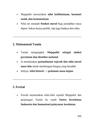 254
 Majapahit mewariskan nilai kebhinekaan, harmoni
sosial, dan kemanusiaan.
 Nilai ini menjadi fondasi moral bagi peradaban masa
depan: bukan hanya politik, tapi juga budaya dan etika.
2. Muhammad Yamin
 Yamin mengangkat Majapahit sebagai simbol
persatuan dan identitas nasional.
 Ia menekankan pemanfaatan sejarah dan nilai moral
masa lalu untuk membangun bangsa yang beradab.
 Intinya: nilai historis → pedoman masa depan.
3. Ferizal
 Ferizal menurunkan nilai-nilai sejarah Majapahit dan
perjuangan Yamin ke ranah Sastra Kesehatan
Indonesia dan humanisasi pelayanan kesehatan.
 