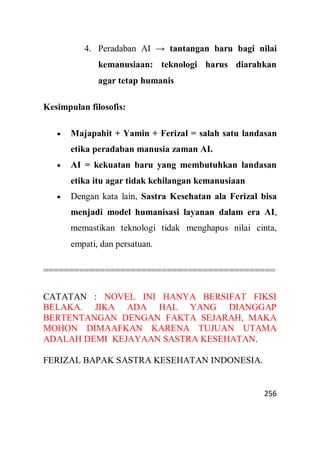 256
4. Peradaban AI → tantangan baru bagi nilai
kemanusiaan: teknologi harus diarahkan
agar tetap humanis
Kesimpulan filosofis:
 Majapahit + Yamin + Ferizal = salah satu landasan
etika peradaban manusia zaman AI.
 AI = kekuatan baru yang membutuhkan landasan
etika itu agar tidak kehilangan kemanusiaan
 Dengan kata lain, Sastra Kesehatan ala Ferizal bisa
menjadi model humanisasi layanan dalam era AI,
memastikan teknologi tidak menghapus nilai cinta,
empati, dan persatuan.
=============================================
CATATAN : NOVEL INI HANYA BERSIFAT FIKSI
BELAKA. JIKA ADA HAL YANG DIANGGAP
BERTENTANGAN DENGAN FAKTA SEJARAH, MAKA
MOHON DIMAAFKAN KARENA TUJUAN UTAMA
ADALAH DEMI KEJAYAAN SASTRA KESEHATAN.
FERIZAL BAPAK SASTRA KESEHATAN INDONESIA.
 