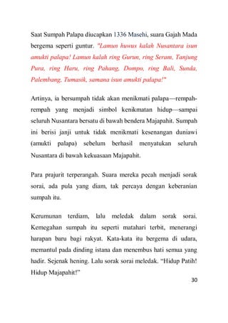 30
Saat Sumpah Palapa diucapkan 1336 Masehi, suara Gajah Mada
bergema seperti guntur. "Lamun huwus kalah Nusantara isun
amukti palapa! Lamun kalah ring Gurun, ring Seram, Tanjung
Pura, ring Haru, ring Pahang, Dompo, ring Bali, Sunda,
Palembang, Tumasik, samana isun amukti palapa!"
Artinya, ia bersumpah tidak akan menikmati palapa—rempah-
rempah yang menjadi simbol kenikmatan hidup—sampai
seluruh Nusantara bersatu di bawah bendera Majapahit. Sumpah
ini berisi janji untuk tidak menikmati kesenangan duniawi
(amukti palapa) sebelum berhasil menyatukan seluruh
Nusantara di bawah kekuasaan Majapahit.
Para prajurit terperangah. Suara mereka pecah menjadi sorak
sorai, ada pula yang diam, tak percaya dengan keberanian
sumpah itu.
Kerumunan terdiam, lalu meledak dalam sorak sorai.
Kemegahan sumpah itu seperti matahari terbit, menerangi
harapan baru bagi rakyat. Kata-kata itu bergema di udara,
memantul pada dinding istana dan menembus hati semua yang
hadir. Sejenak hening. Lalu sorak sorai meledak. “Hidup Patih!
Hidup Majapahit!”
 