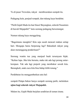 34
Ya di pasar Trowulan, rakyat membicarakan sumpah itu.
Pedagang kain, penjual rempah, dan tukang kayu berdebat.
“Patih Gajah Mada itu luar biasa! Bayangkan, seluruh Nusantara
di bawah Majapahit!” kata seorang pedagang bersemangat.
Namun tukang kayu menggeleng.
“Bagaimana mungkin? Kita saja susah mencari makan setiap
hari. Mengapa harus berperang lagi? Bukankah rakyat yang
akan menanggung penderitaan?”
Seorang wanita tua yang menjual buah tersenyum bijak.
“Kalian lupa. Jika kita bersatu, maka tak ada lagi perang antar-
kerajaan. Tak ada lagi prajurit yang membakar sawah kita.
Barangkali, anak cucu kita bisa hidup lebih tenang.”
Perdebatan itu menggambarkan satu hal:
sumpah Palapa bukan hanya sumpah seorang patih, melainkan
ujian bagi seluruh rakyat Majapahit.
Malam itu, Gajah Mada berjalan sendirian di taman istana.
 