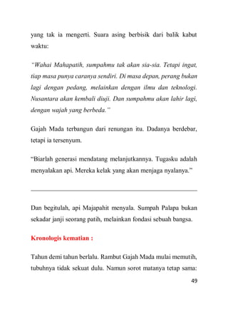 49
yang tak ia mengerti. Suara asing berbisik dari balik kabut
waktu:
“Wahai Mahapatih, sumpahmu tak akan sia-sia. Tetapi ingat,
tiap masa punya caranya sendiri. Di masa depan, perang bukan
lagi dengan pedang, melainkan dengan ilmu dan teknologi.
Nusantara akan kembali diuji. Dan sumpahmu akan lahir lagi,
dengan wajah yang berbeda.”
Gajah Mada terbangun dari renungan itu. Dadanya berdebar,
tetapi ia tersenyum.
“Biarlah generasi mendatang melanjutkannya. Tugasku adalah
menyalakan api. Mereka kelak yang akan menjaga nyalanya.”
Dan begitulah, api Majapahit menyala. Sumpah Palapa bukan
sekadar janji seorang patih, melainkan fondasi sebuah bangsa.
Kronologis kematian :
Tahun demi tahun berlalu. Rambut Gajah Mada mulai memutih,
tubuhnya tidak sekuat dulu. Namun sorot matanya tetap sama:
 