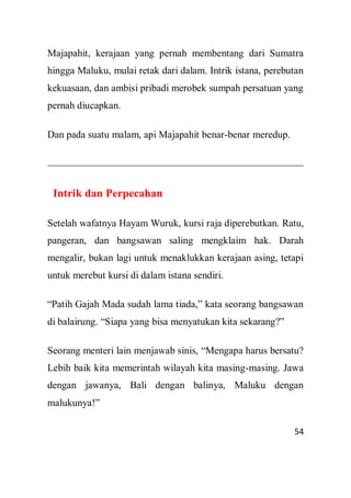 54
Majapahit, kerajaan yang pernah membentang dari Sumatra
hingga Maluku, mulai retak dari dalam. Intrik istana, perebutan
kekuasaan, dan ambisi pribadi merobek sumpah persatuan yang
pernah diucapkan.
Dan pada suatu malam, api Majapahit benar-benar meredup.
Intrik dan Perpecahan
Setelah wafatnya Hayam Wuruk, kursi raja diperebutkan. Ratu,
pangeran, dan bangsawan saling mengklaim hak. Darah
mengalir, bukan lagi untuk menaklukkan kerajaan asing, tetapi
untuk merebut kursi di dalam istana sendiri.
“Patih Gajah Mada sudah lama tiada,” kata seorang bangsawan
di balairung. “Siapa yang bisa menyatukan kita sekarang?”
Seorang menteri lain menjawab sinis, “Mengapa harus bersatu?
Lebih baik kita memerintah wilayah kita masing-masing. Jawa
dengan jawanya, Bali dengan balinya, Maluku dengan
malukunya!”
 