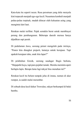 55
Kata-kata itu seperti racun. Rasa persatuan yang dulu menyala
kini terpecah menjadi ego-ego kecil. Nusantara kembali menjadi
pulau-pulau terpisah, mudah diincar oleh kekuatan asing yang
mengintai dari laut.
Retakan mulai terlihat. Pajak semakin berat untuk membiayai
perang dan pembangunan. Beberapa daerah merasa hanya
dijadikan sapi perah.
Di pedalaman Jawa, seorang petani mengeluh pada istrinya,
“Panen kita diangkut prajurit, katanya untuk kerajaan. Tapi
apakah kerajaan tahu, anak kita lapar?”
Di pelabuhan Gresik, seorang saudagar Bugis berkata,
“Majapahit kaya, tapi para pejabat tamak. Mereka meminta upeti
berlapis-lapis. Berapa lama lagi rakyat bisa menahan ini?”
Retakan kecil itu belum tampak jelas di istana, namun di akar
rumput, ia sudah mulai merambat.
Di sebuah desa kecil dekat Trowulan, rakyat berkumpul di balai
bambu.
 
