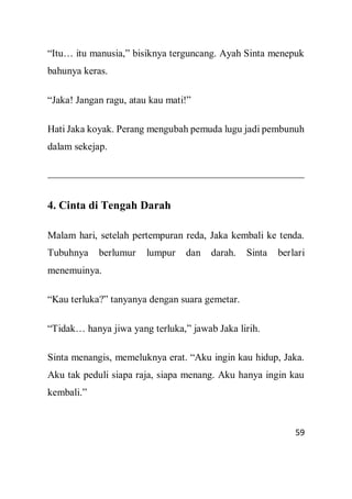 59
“Itu… itu manusia,” bisiknya terguncang. Ayah Sinta menepuk
bahunya keras.
“Jaka! Jangan ragu, atau kau mati!”
Hati Jaka koyak. Perang mengubah pemuda lugu jadi pembunuh
dalam sekejap.
4. Cinta di Tengah Darah
Malam hari, setelah pertempuran reda, Jaka kembali ke tenda.
Tubuhnya berlumur lumpur dan darah. Sinta berlari
menemuinya.
“Kau terluka?” tanyanya dengan suara gemetar.
“Tidak… hanya jiwa yang terluka,” jawab Jaka lirih.
Sinta menangis, memeluknya erat. “Aku ingin kau hidup, Jaka.
Aku tak peduli siapa raja, siapa menang. Aku hanya ingin kau
kembali.”
 