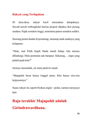 64
Rakyat yang Terlupakan
Di desa-desa, rakyat kecil merasakan dampaknya.
Sawah-sawah terbengkalai karena prajurit dipaksa ikut perang
saudara. Pajak semakin tinggi, sementara panen semakin sedikit.
Seorang petani duduk di pematang, menatap anak-anaknya yang
kelaparan.
“Dulu, saat Patih Gajah Mada masih hidup, kita merasa
dilindungi. Dulu pertanian ada harapan. Sekarang… siapa yang
peduli pada kita?”
Istrinya menunduk, air mata jatuh ke tanah.
“Majapahit besar hanya tinggal nama. Kita hanya sisa-sisa
kejayaannya.”
Suara rakyat itu seperti bisikan angin—pelan, namun menyayat
hati.
Raja terakhir Majapahit adalah
Girindrawardhana.
 