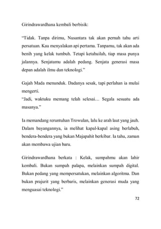 72
Girindrawardhana kembali berbisik:
“Tidak. Tanpa dirimu, Nusantara tak akan pernah tahu arti
persatuan. Kau menyalakan api pertama. Tanpamu, tak akan ada
benih yang kelak tumbuh. Tetapi ketahuilah, tiap masa punya
jalannya. Senjatamu adalah pedang. Senjata generasi masa
depan adalah ilmu dan teknologi.”
Gajah Mada menunduk. Dadanya sesak, tapi perlahan ia mulai
mengerti.
“Jadi, waktuku memang telah selesai… Segala sesuatu ada
masanya.”
Ia memandang reruntuhan Trowulan, lalu ke arah laut yang jauh.
Dalam bayangannya, ia melihat kapal-kapal asing berlabuh,
bendera-bendera yang bukan Majapahit berkibar. Ia tahu, zaman
akan membawa ujian baru.
Girindrawardhana berkata : Kelak, sumpahmu akan lahir
kembali. Bukan sumpah palapa, melainkan sumpah digital.
Bukan pedang yang mempersatukan, melainkan algoritma. Dan
bukan prajurit yang berbaris, melainkan generasi muda yang
menguasai teknologi.”
 