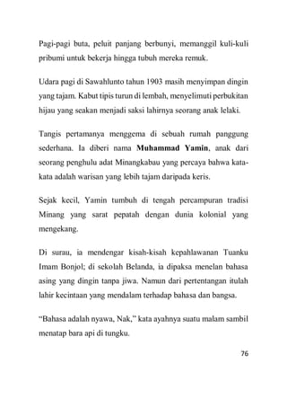 76
Pagi-pagi buta, peluit panjang berbunyi, memanggil kuli-kuli
pribumi untuk bekerja hingga tubuh mereka remuk.
Udara pagi di Sawahlunto tahun 1903 masih menyimpan dingin
yang tajam. Kabut tipis turun di lembah, menyelimuti perbukitan
hijau yang seakan menjadi saksi lahirnya seorang anak lelaki.
Tangis pertamanya menggema di sebuah rumah panggung
sederhana. Ia diberi nama Muhammad Yamin, anak dari
seorang penghulu adat Minangkabau yang percaya bahwa kata-
kata adalah warisan yang lebih tajam daripada keris.
Sejak kecil, Yamin tumbuh di tengah percampuran tradisi
Minang yang sarat pepatah dengan dunia kolonial yang
mengekang.
Di surau, ia mendengar kisah-kisah kepahlawanan Tuanku
Imam Bonjol; di sekolah Belanda, ia dipaksa menelan bahasa
asing yang dingin tanpa jiwa. Namun dari pertentangan itulah
lahir kecintaan yang mendalam terhadap bahasa dan bangsa.
“Bahasa adalah nyawa, Nak,” kata ayahnya suatu malam sambil
menatap bara api di tungku.
 