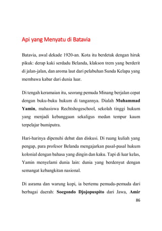 86
Api yang Menyatu di Batavia
Batavia, awal dekade 1920-an. Kota itu berdetak dengan hiruk
pikuk: derap kaki serdadu Belanda, klakson trem yang berderit
di jalan-jalan, dan aroma laut dari pelabuhan Sunda Kelapa yang
membawa kabar dari dunia luar.
Di tengah keramaian itu, seorang pemuda Minang berjalan cepat
dengan buku-buku hukum di tangannya. Dialah Muhammad
Yamin, mahasiswa Rechtshogeschool, sekolah tinggi hukum
yang menjadi kebanggaan sekaligus medan tempur kaum
terpelajar bumiputra.
Hari-harinya dipenuhi debat dan diskusi. Di ruang kuliah yang
pengap, para profesor Belanda mengajarkan pasal-pasal hukum
kolonial dengan bahasa yang dingin dan kaku. Tapi di luar kelas,
Yamin menyelami dunia lain: dunia yang berdenyut dengan
semangat kebangkitan nasional.
Di asrama dan warung kopi, ia bertemu pemuda-pemuda dari
berbagai daerah: Soegondo Djojopuspito dari Jawa, Amir
 