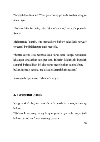 96
“Apakah kita bisa satu?” tanya seorang pemuda Ambon dengan
nada ragu.
“Bahasa kita berbeda, adat kita tak sama,” tambah pemuda
Sunda.
Muhammad Yamin, kini mahasiswa hukum sekaligus penyair
terkenal, berdiri dengan mata menyala.
“Justru karena kita berbeda, kita harus satu. Tanpa persatuan,
kita akan dipatahkan satu per satu. Ingatlah Majapahit, ingatlah
sumpah Palapa! Hari ini kita harus menciptakan sumpah baru—
bukan sumpah perang, melainkan sumpah kebangsaan.”
Ruangan bergemuruh oleh tepuk tangan.
2. Perdebatan Panas
Kongres tidak berjalan mudah. Ada perdebatan sengit tentang
bahasa.
“Bahasa Jawa yang paling banyak penuturnya, seharusnya jadi
bahasa persatuan,” seru seorang peserta.
 