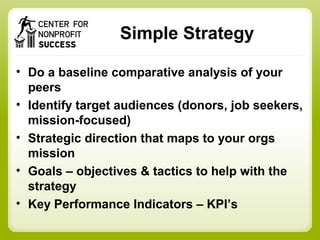 Simple Strategy
• Do a baseline comparative analysis of your
peers
• Identify target audiences (donors, job seekers,
mission-focused)
• Strategic direction that maps to your orgs
mission
• Goals – objectives & tactics to help with the
strategy
• Key Performance Indicators – KPI’s
 
