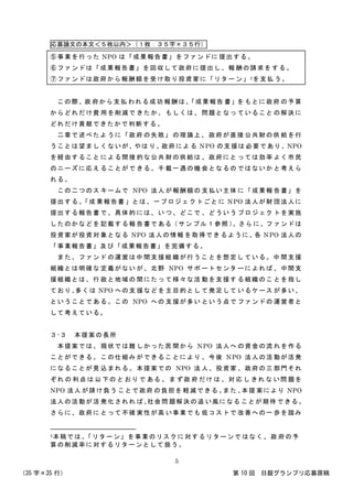 応募論文の本文＜５枚以内＞（１枚：３５字×３５行）
（35 字×35 行） 第 10 回 日銀グランプリ応募原稿
5
⑤事業を行った NPO は「成果報告書」をファンドに 提出する。
⑥ファンドは「成果報告書」を回収して政府に提出し、報 酬の請求を する。
⑦ファンドは政府から報酬額を受け取り投資家に「リター ン」5を支払 う。
この際、政 府から支払 われる成功 報酬は、「成果報告 書」を もとに政府 の予算
からどれだけ費 用を削減で きたか、 もしくは、 問題となっ ていること の解決に
どれだけ貢献できたかで判断する。
二章で述べたよ うに「政府 の失敗」 の理論上、 政府が直接 公共財の供 給を行
うことは望まし くないが、やは り、政府によ る NPO の支援は 必要であり、NPO
を経由すること による間接 的な公共 財の供給は 、政府にと っては効率 よく市民
のニーズに応え ることがで きる、千 載一遇の機 会となるの ではないか と考えら
れる。
この二つのス キームで NPO 法人 が報酬額の 支払い主体 に「成果報 告書」を
提出する。「成 果報告書 」とは、一プロジェ クトごと に NPO 法人が財 団法人に
提出する報告書 で、具体的 には、い つ、どこで 、どういう プロジェク トを実施
したのかなどを 記載する報 告書である（サン プル１参照 ）。さら に、フ ァンドは
投資家が投資対 象となる NPO 法人の情報 を取得でき るように、各 NPO 法人の
「事業報告書」及び「成果報告書」を完備する。
また、ファンド の運営は中 間支援組 織が行うこ とを想定し ている。中 間支援
組織とは明確な 定義がない が、北野 NPO サポ ートセンタ ーによれば 、中間支
援組織とは、行 政と地域の 間にたっ て様々な活 動を支援す る組織のこ とを指し
ており、多くは NPO への支 援などを 主目的とし て発足して いるケース が多い、
ということであ る。この NPO への 支援が多い という点で ファンドの 運営者と
して考えている。
３-３ 本提案の長所
本提案では、 現状では難 しかった民 間から NPO 法人へ の資金の流 れを作る
ことができる。 この仕組み ができるこ とにより 、今後 NPO 法人の活 動が活発
になることが見 込まれる。 本提案での NPO 法 人、投資家 、政府の三 部門それ
ぞれ の 利点 は 以 下の と おり で ある 。 ま ず政 府 だけ は 、対 応 し きれ な い問 題を
NPO 法人 が請け負う ことで政府 の負担を 軽減できる 。また 、本提 案により NPO
法人の活動が活 発化されれ ば、社会問 題解決の追 い風になる ことが期待 できる。
さらに、政府に とって不確 実性が高 い事業でも 低コストで 改善への一 歩を踏み
5本稿では、「リターン」を事業のリスクに対するリターンで はなく、 政 府の予
算の削減率に対するリターンとして扱う。
 