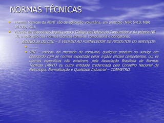 NORMAS TÉCNICAS
• Normas técnicas da ABNT são de aplicação voluntária, em princípio (NBR 5410, NBR
14.039, etc.);
• Através de dispositivos legais como o Código de Defesa do Consumidor e da própria NR
10, a aplicação das normas técnicas torna-se compulsória e obrigatória;
– ARTIGO 39 DO CDC – É VEDADO AO FORNECEDOR DE PRODUTOS OU SERVIÇOS:
• …….;
• VIII – colocar, no mercado de consumo, qualquer produto ou serviço em
desacordo com as normas expedidas pelos órgãos oficiais competentes, ou, se
normas específicas não existirem, pela Associação Brasileira de Normas
Técnicas (ABNT) ou outra entidade credenciada pelo Conselho Nacional de
Metrologia, Normalização e Qualidade Industrial – CONMETRO.
 
