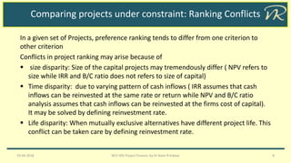 Comparing projects under constraint: Ranking Conflicts
In a given set of Projects, preference ranking tends to differ from one criterion to
other criterion
Conflicts in project ranking may arise because of
▪ size disparity: Size of the capital projects may tremendously differ ( NPV refers to
size while IRR and B/C ratio does not refers to size of capital)
▪ Time disparity: due to varying pattern of cash inflows ( IRR assumes that cash
inflows can be reinvested at the same rate or return while NPV and B/C ratio
analysis assumes that cash inflows can be reinvested at the firms cost of capital).
It may be solved by defining reinvestment rate.
▪ Life disparity: When mutually exclusive alternatives have different project life. This
conflict can be taken care by defining reinvestment rate.
19-04-2018 BCH 505 Project Finance by Dr Naim R Kidwai 8
 
