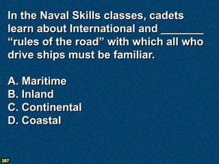 In the Naval Skills classes, cadets
  learn about International and _______
  “rules of the road” with which all who
  drive ships must be familiar.

  A. Maritime
  B. Inland
  C. Continental
  D. Coastal


267
 