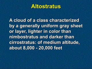 Altostratus

A cloud of a class characterized
by a generally uniform gray sheet
or layer, lighter in color than
nimbostratus and darker than
cirrostratus: of medium altitude,
about 8,000 - 20,000 feet
 