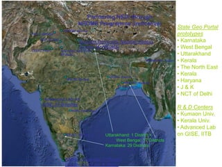 Partnering NSDI through
NRDMS Programme (Indicative)
NGRI, Hyderabad
IIT Kharagpur
Kerala University, T’ Puram
(Centre for GI Sc. & Tech.)
KSCST, Bengaluru
WBSCST, Kolkata
Kumaon University, Nainital/ Almora
(Centre for NRDMS)
Advanced Lab on
GISE, IIT Bombay
SoI/ NSDI, New Delhi
IIT Delhi
CEERI, Pilani
NERIWALM, Tezpur
PAU, Ludhiana
State Geo Portal
prototypes
• Karnataka
• West Bengal
• Uttarakhand
• Kerala
• The North East
• Kerala
• Haryana
• J & K
• NCT of Delhi
R & D Centers
• Kumaon Univ.
• Kerala Univ.
• Advanced Lab
on GISE, IITB
HPRSAC Shimla
WALMI, Bhopal
JRSAC Ranchi
Uttarakhand: 1 District +
West Bengal: 17 Districts
Karnataka: 29 Districts
NGF, D’ Dun
 