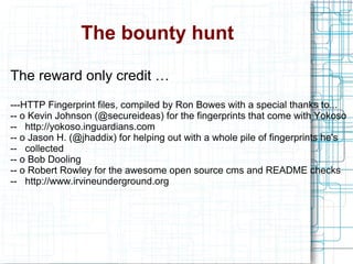 The bounty hunt
The reward only credit …
---HTTP Fingerprint files, compiled by Ron Bowes with a special thanks to...
-- o Kevin Johnson (@secureideas) for the fingerprints that come with Yokoso
-- http://yokoso.inguardians.com
-- o Jason H. (@jhaddix) for helping out with a whole pile of fingerprints he's
-- collected
-- o Bob Dooling
-- o Robert Rowley for the awesome open source cms and README checks
-- http://www.irvineunderground.org
 