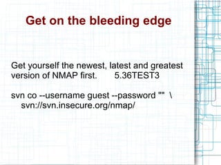 Get on the bleeding edge
Get yourself the newest, latest and greatest
version of NMAP first. 5.36TEST3
svn co --username guest --password "" 
svn://svn.insecure.org/nmap/
 