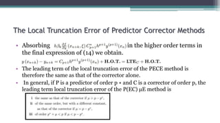 The Local Truncation Error of Predictor Corrector Methods
• Absorbing in the higher order terms in
the final expression of (14) we obtain.
• The leading term of the local truncation error of the PECE method is
therefore the same as that of the corrector alone.
• In general, if P is a predictor of order p ∗ and C is a corrector of order p, the
leading term local truncation error of the P(EC) µE method is
 