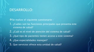 DESARROLLO:
Se realizo el siguiente cuestionario :
1. ¿Cuáles son las funciones principales que presenta este
sistema de salud?
2. ¿Cuál es el nivel de atención del sistema de salud?
3. ¿Qué tipo de pacientes tienen acceso a este sistema?
4. ¿Que especialidades manejan?
5. Que servicios ofrece esta unidad de salud?
 