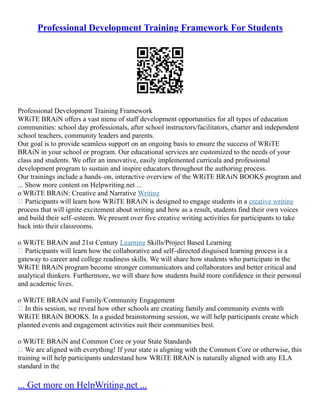 Professional Development Training Framework For Students
Professional Development Training Framework
WRiTE BRAiN offers a vast menu of staff development opportunities for all types of education
communities: school day professionals, after school instructors/facilitators, charter and independent
school teachers, community leaders and parents.
Our goal is to provide seamless support on an ongoing basis to ensure the success of WRiTE
BRAiN in your school or program. Our educational services are customized to the needs of your
class and students. We offer an innovative, easily implemented curricula and professional
development program to sustain and inspire educators throughout the authoring process.
Our trainings include a hands–on, interactive overview of the WRiTE BRAiN BOOKS program and
... Show more content on Helpwriting.net ...
o WRiTE BRAiN: Creative and Narrative Writing
 Participants will learn how WRiTE BRAiN is designed to engage students in a creative writing
process that will ignite excitement about writing and how as a result, students find their own voices
and build their self–esteem. We present over five creative writing activities for participants to take
back into their classrooms.
o WRiTE BRAiN and 21st Century Learning Skills/Project Based Learning
 Participants will learn how the collaborative and self–directed disguised learning process is a
gateway to career and college readiness skills. We will share how students who participate in the
WRiTE BRAiN program become stronger communicators and collaborators and better critical and
analytical thinkers. Furthermore, we will share how students build more confidence in their personal
and academic lives.
o WRiTE BRAiN and Family/Community Engagement
 In this session, we reveal how other schools are creating family and community events with
WRiTE BRAiN BOOKS. In a guided brainstorming session, we will help participants create which
planned events and engagement activities suit their communities best.
o WRiTE BRAiN and Common Core or your State Standards
 We are aligned with everything! If your state is aligning with the Common Core or otherwise, this
training will help participants understand how WRiTE BRAiN is naturally aligned with any ELA
standard in the
... Get more on HelpWriting.net ...
 