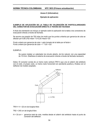 NORMA TÉCNICA COLOMBIANA NTC 3833 (Primera actualización)
54
Anexo C (Informativo)
Ejemplo de aplicación
EJEMPLO DE APLICACIÓN DE LA TABLA DE VALORACIÓN DE PARTICULARIDADES
DEL CONECTOR DE EVACUACIÓN DIRECTA A TRAVÉS DE FACHADA
A título de orientación se incluye un ejemplo sobre la aplicación de la tabla a los conectores de
evacuación directa a través de fachada.
Se asume una presión de 752 mbar de modo que los puntos unitarios por ganancia de cota se
afectan por 0,85 (752 mbar/ 1 013,25 mbar)= 0,6
Punto unitario por ganancia de cota = valor tomado de la tabla por el factor r
Punto unitario por ganancia de cota = 1 * 0,6 = 0,6
EJEMPLO.
Se quiere instalar un calentador de circuito abierto, de tiro natural, con una capacidad
de 10 l/min. Diséñese el sistema de evacuación directa a través de fachada necesario.
Datos: El conector consta de un tramo recto vertical (TRV1) que une el collarín del artefacto
con el codo, el propio codo, un tramo recto horizontal con pendiente positiva y finaliza con el
deflector de modelo aceptado.
h
H
TR2
L = h+TR2
Codo
Deflector
TRV1= h = 22 cm de longitud libre
TR2 = 245 cm de longitud libre
H = 33 cm = ganancia total de cota, medida desde el collarín del artefacto hasta el punto de
conexión del deflector.
 