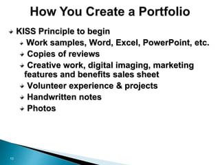 10
KISS Principle to begin
Work samples, Word, Excel, PowerPoint, etc.
Copies of reviews
Creative work, digital imaging, marketing
features and benefits sales sheet
Volunteer experience & projects
Handwritten notes
Photos
 