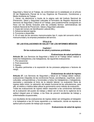 14
Seguridad y Salud en el Trabajo, de conformidad con lo estableado en el artículo
29 del Reglamento Parcial de la Ley Orgánica de Prevención, Condiciones y
Medio Ambiente de Trabajo:
1. Llenar vía electrónica a través de la página web del Instituto Nacional de
Prevención, Salud y Seguridad Laborales el formulario de Registro Nacional de
Servicios de Seguridad y Salud en el Trabajo, para posteriormente consignarlo en
físico con los demás recaudos ante las unidades técnico- administrativas del
Instituto Nacional de Prevención, Salud y Seguridad Laborales.
2. Copia del número de Identificación Laboral (NIL).
3. Solvencia laboral vigente.
4. Funciones a desarrollar
5. En el caso de los servicios mancomunados tipo II, copia del convenio entre la
mancomunidad y la empresa prestadora del servicio.
TÍTULO III
DE LAS EVALUACIONES DE SALUD Y DE LOS INFORMES MÉDICOS
Capítulo I
De las evaluaciones de salud y exámenes prohibidos
Evaluaciones de salud periódicos
Artículo 26. Los Servicios de Seguridad y Salud en el Trabajo deben realizar a
todos los trabajadores y las trabajadoras, las siguientes evaluaciones:
1. Pre-vacacional.
2. Post-vacacional.
3. Egreso.
4. Aquellos pertinentes a la exposición de los procesos peligrosos o factores de
riesgo.
Evaluaciones de salud de ingreso
Artículo 27. Los Servicios de Seguridad y Salud en el Trabajo deben realizar,
evaluaciones integrales de las condiciones físicas, psicológicas, cognitivas, socio-
culturales, antropométricas y funcionales a todos los trabajadores y trabajadoras,
asociados y asociadas al inicio de la relación laboral. La evaluación física de
ingreso debe incluir, la valoración del estado funcional de las articulaciones, para
ello, el médico o médica debe utilizar la goniometría como método de evaluación.
Todas las evaluaciones de ingreso deben responder a las condiciones derivadas
de la evaluación del puesto de trabajo y deben ser el inicio de la vigilancia de la
aptitud integral para el trabajo, a los fines de prevenir accidentes de trabajo y
enfermedades ocupacionales.
Los resultados de las evaluaciones de ingreso deben ser entregados al trabajador
o la trabajadora a las 24 horas siguientes a su realización, donde se exprese su
aptitud para el puesto de trabajo que ocupará.
Evaluaciones de salud de egreso
 