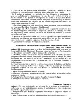 21
9. Participar en las actividades de información, formación y capacitación a los
trabajadores y trabajadoras en materia de seguridad y salud en el trabajo.
10. Organizar y participar en conjunto con los delegados y delegadas de
prevención, trabajadores y trabajadoras y el resto del equipo multidisciplinario, en
la elaboración de los planes de emergencia, así como en la ejecución de los
sistemas de atención de primeros auxilios, transporte de lesionados y la atención
médica de emergencia en conjunto con los demás integrantes del Servicio de
Seguridad y Salud en el Trabajo.
11. Participar activamente en la solución de las demandas de mejoras solicitadas
en el seno del Comité de Seguridad y Salud Laboral.
12. Investigar las enfermedades de presunto origen ocupacional en conjunto con
los demás integrantes del Servicio de Seguridad y Salud en el Trabajo y el Comité
de Seguridad y Salud Laboral, con el fin de explicar lo sucedido y formular
acciones correctivas.
13. Analizar, en conjunto con el equipo multidisciplinario, los procesos peligrosos
existentes, identificando los grupos más vulnerables, con los fines de elaborar
recomendaciones y proponer programas de protección específicos.
14. Las demás inherentes o derivadas a su profesión.
Supervisores y supervisoras o inspectores e inspectoras en materia de
Seguridad y Salud en el Trabajo
Artículo 36. Los profesionales en el área de Ingeniería Industrial, Ingeniería en
Seguridad Industrial, Técnico en Seguridad Industrial, Técnico en Administración
de Desastres o carrera afín, tendrán las siguientes funciones:
1. identificar, analizar y evaluar los riesgos inherentes a la actividad y procesos
peligrosos asociados con las condiciones y medio ambiente de trabajo, así como
establecer los mecanismos de control necesarios, conjuntamente con la
participación de los trabajadores y de las trabajadoras el Comité de Seguridad y
Salud Laboral.
2. Iniciar las acciones de control en el medio ambiente de trabajo, cuando los
niveles de intensidad de fenómenos físicos, sustancias químicas y/o materiales
peligrosos, superen al 50% del nivel técnico de referencia de exposición
correspondiente.
3. Realizar evaluaciones de puestos de trabajo.
4. Mantener información actualizada sobre las características ambientales de los
puestos de trabajo.
5. Velar por el sostenimiento del sistema de vigilancia epidemiológica.
6. Las demás inherentes o derivadas a su profesión.
Enfermero o Enfermera
Artículo 37. Los profesionales en el área de la enfermería ocupacional o
enfermería con formación básica en la salud de los trabajadores y las trabajadoras
tendrán las siguientes funciones:
1. Programar las citas de salud ocupacional del Servicio de Seguridad y Salud en
el Trabajo.
2. Aperturar la historia de salud ocupacional de cada trabajador y trabajadora.
 
