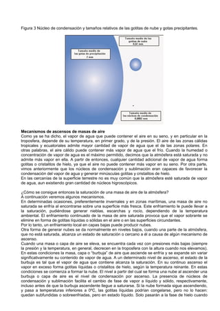 Figura 3 Núcleo de condensación y tamaños relativos de las gotitas de nube y gotas precipitantes.
Mecanismos de ascensos de masas de aire
Como ya se ha dicho, el vapor de agua que puede contener el aire en su seno, y en particular en la
troposfera, depende de su temperatura, en primer grado, y de la presión. El aire de las zonas cálidas
tropicales y ecuatoriales admite mayor cantidad de vapor de agua que el de las zonas polares. En
otras palabras, el aire cálido puede contener más vapor de agua que el frío. Cuando la humedad o
concentración de vapor de agua es el máximo permitido, decimos que la atmósfera está saturada y no
admite más vapor en ella. A partir de entonces, cualquier cantidad adicional de vapor de agua forma
gotitas o cristalitos de hielo, ya que el aire no puede contener más vapor en su seno. Por otra parte,
vimos anteriormente que los núcleos de condensación y sublimación eran capaces de favorecer la
condensación del vapor de agua y generar minúsculas gotitas y cristalitos de hielo.
En las cercanías de la superficie terrestre no es muy común que la atmósfera esté saturada de vapor
de agua, aun existiendo gran cantidad de núcleos higroscópicos.
¿Cómo se consigue entonces la saturación de una masa de aire de la atmósfera?
A continuación veremos algunos mecanismos.
En determinadas ocasiones, preferentemente invernales y en zonas marítimas, una masa de aire no
saturada se enfría al encontrarse sobre una superficie más fresca. Este enfriamiento le puede llevar a
la saturación, pudiéndose generar nieblas, escarchas y rocío, dependiendo de la temperatura
ambiental. El enfriamiento continuado de la masa de aire saturada provoca que el vapor sobrante se
elimine en forma de gotitas líquidas o sólidas en el aire o en las superficies circundantes.
Por lo tanto, un enfriamiento local en capas bajas puede producir nubes.
Otra forma de generar nubes se da normalmente en niveles bajos, cuando una parte de la atmósfera,
que no está saturada, alcanza un estado de saturación o cercano a él a causa de algún mecanismo de
ascenso.
Cuando una masa o capa de aire se eleva, se encuentra cada vez con presiones más bajas (siempre
la presión y la temperatura, en general, decrecen en la troposfera con la altura cuando nos elevamos).
En estas condiciones la masa, capa o “burbuja” de aire que asciende se enfría y se expande sin variar
significativamente su contenido de vapor de agua. A un determinado nivel de ascenso, el estado de la
burbuja es tal que el vapor de agua que contiene alcanza la saturación. En su continuo ascenso el
vapor en exceso forma gotitas líquidas o cristalitos de hielo, según la temperatura reinante. En estas
condiciones se comienza a formar la nube. El nivel a partir del cual se forma una nube al ascender una
burbuja o capa de aire es el nivel de condensación por ascenso. La presencia de núcleos de
condensación y sublimación facilita el cambio de fase de vapor a líquido y sólido, respectivamente,
incluso antes de que la burbuja ascendente llegue a saturarse. Si la nube formada sigue ascendiendo,
y pasa a temperaturas inferiores a 0ºC, las gotitas líquidas podrían congelarse, pero no lo hacen:
quedan subfundidas o sobreenfriadas, pero en estado líquido. Solo pasarán a la fase de hielo cuando
 