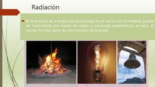 Radiación
 Es la emisión de energía que se propaga en el vacío o en la materia, puede
ser transmitida por medio de ondas o partículas subatómicas, el calor, el
sonido forman parte de esta emisión de energía.
 