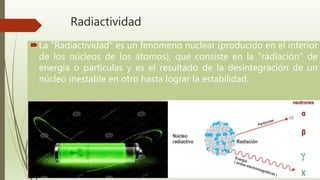 Radiactividad
La "Radiactividad" es un fenómeno nuclear (producido en el interior
de los núcleos de los átomos), que consiste en la "radiación" de
energía o partículas y es el resultado de la desintegración de un
núcleo inestable en otro hasta lograr la estabilidad.
 
