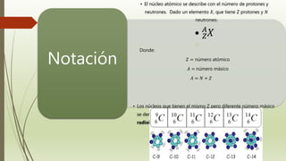 • El núcleo atómico se describe con el número de protones y
neutrones. Dado un elemento 𝑋, que tiene Z protones y 𝑁
neutrones:
• 𝑍
𝐴
𝑋
Donde:
𝑍 = número atómico
𝐴 = número másico
𝐴 = 𝑁 + 𝑍
• Los núcleos que tienen el mismo Z pero diferente número másico
se denominan isótopos, si son inestables se denominan
radioisótopos
Notación
 