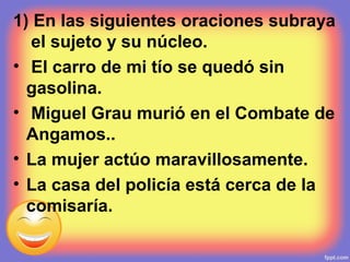 1) En las siguientes oraciones subraya
el sujeto y su núcleo.
• El carro de mi tío se quedó sin
gasolina.
• Miguel Grau murió en el Combate de
Angamos..
• La mujer actúo maravillosamente.
• La casa del policía está cerca de la
comisaría.
 