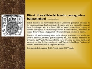 Rito 4: El sacrificio del hombre consagrado a Itztlacoliuhqui   ~ continuación… Por en medio de las cuatro sacerdotisas de Ciuacoatl, que se han colocado en los cuatro puntos cardinales, pintadas de negro, rojo, azul y amarillo, pasan al lugar de culto precioso y brillante. Allí, un sacerdote espiritado negro y el hombre consagrado a Itztlacoliuhqui hacen el autosacrificio, ofreciendo la sangre de su virilidad a Tepeyollotl y Chalchiuhtlicue, Dueños de pueblo. Entonces, el hombre consagrado a Itztlacoliuhqui se divierte con muchachas jóvenes desnudas, mientras que el sacerdote de Xolotl hace su penitencia en el Templo del Viento Oscuro, sobre la cueva preciosa, así como también el sacerdote del dios Sol hace penitencia en el Templo de las Flores Preciosas, el Templo donde se levanta la Serpiente Brillante. Esto dura toda la trecena, de (1) Águila hasta (13) Venado. 