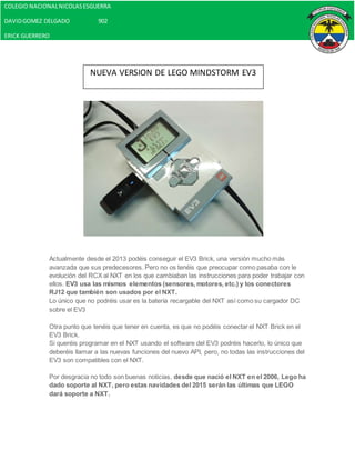 Actualmente desde el 2013 podéis conseguir el EV3 Brick, una versión mucho más
avanzada que sus predecesores. Pero no os tenéis que preocupar como pasaba con le
evolución del RCX al NXT en los que cambiaban las instrucciones para poder trabajar con
ellos. EV3 usa las mismos elementos (sensores, motores, etc.) y los conectores
RJ12 que también son usados por el NXT.
Lo único que no podréis usar es la batería recargable del NXT así como su cargador DC
sobre el EV3
Otra punto que tenéis que tener en cuenta, es que no podéis conectar el NXT Brick en el
EV3 Brick.
Si queréis programar en el NXT usando el software del EV3 podréis hacerlo, lo único que
deberéis llamar a las nuevas funciones del nuevo API, pero, no todas las instrucciones del
EV3 son compatibles con el NXT.
Por desgracia no todo son buenas noticias, desde que nació el NXT en el 2006, Lego ha
dado soporte al NXT, pero estas navidades del 2015 serán las últimas que LEGO
dará soporte a NXT.
NUEVA VERSION DE LEGO MINDSTORM EV3
COLEGIO NACIONALNICOLASESGUERRA
DAVIDGOMEZ DELGADO 902
ERICK GUERRERO
 