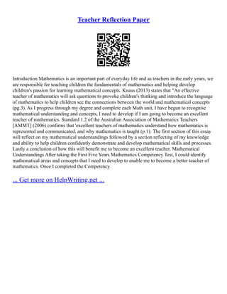 Teacher Reflection Paper
Introduction Mathematics is an important part of everyday life and as teachers in the early years, we
are responsible for teaching children the fundamentals of mathematics and helping develop
children's passion for learning mathematical concepts. Knaus (2013) states that "An effective
teacher of mathematics will ask questions to provoke children's thinking and introduce the language
of mathematics to help children see the connections between the world and mathematical concepts
(pg.3). As I progress through my degree and complete each Math unit, I have begun to recognise
mathematical understanding and concepts, I need to develop if I am going to become an excellent
teacher of mathematics. Standard 1.2 of the Australian Association of Mathematics Teachers
[AMMT] (2006) confirms that 'excellent teachers of mathematics understand how mathematics is
represented and communicated, and why mathematics is taught (p.1). The first section of this essay
will reflect on my mathematical understandings followed by a section reflecting of my knowledge
and ability to help children confidently demonstrate and develop mathematical skills and processes.
Lastly a conclusion of how this will benefit me to become an excellent teacher. Mathematical
Understandings After taking the First Five Years Mathematics Competency Test, I could identify
mathematical areas and concepts that I need to develop to enable me to become a better teacher of
mathematics. Once I completed the Competency
... Get more on HelpWriting.net ...
 