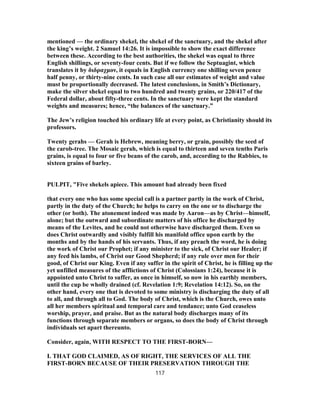 mentioned — the ordinary shekel, the shekel of the sanctuary, and the shekel after
the king’s weight. 2 Samuel 14:26. It is impossible to show the exact difference
between these. According to the best authorities, the shekel was equal to three
English shillings, or seventy-four cents. But if we follow the Septuagint, which
translates it by διδραχμον, it equals in English currency one shilling seven pence
half penny, or thirty-nine cents. In such case all our estimates of weight and value
must be proportionally decreased. The latest conclusions, in Smith’s Dictionary,
make the silver shekel equal to two hundred and twenty grains, or 220/417 of the
Federal dollar, about fifty-three cents. In the sanctuary were kept the standard
weights and measures; hence, “the balances of the sanctuary.”
The Jew’s religion touched his ordinary life at every point, as Christianity should its
professors.
Twenty gerahs — Gerah is Hebrew, meaning berry, or grain, possibly the seed of
the carob-tree. The Mosaic gerah, which is equal to thirteen and seven tenths Paris
grains, is equal to four or five beans of the carob, and, according to the Rabbies, to
sixteen grains of barley.
PULPIT, "Five shekels apiece. This amount had already been fixed
that every one who has some special call is a partner partly in the work of Christ,
partly in the duty of the Church; he helps to carry on the one or to discharge the
other (or both). The atonement indeed was made by Aaron—as by Christ—himself,
alone; but the outward and subordinate matters of his office he discharged by
means of the Levites, and he could not otherwise have discharged them. Even so
does Christ outwardly and visibly fulfill his manifold office upon earth by the
months and by the hands of his servants. Thus, if any preach the word, he is doing
the work of Christ our Prophet; if any minister to the sick, of Christ our Healer; if
any feed his lambs, of Christ our Good Shepherd; if any rule over men for their
good, of Christ our King. Even if any suffer in the spirit of Christ, he is filling up the
yet unfilled measures of the afflictions of Christ (Colossians 1:24), because it is
appointed unto Christ to suffer, as once in himself, so now in his earthly members,
until the cup be wholly drained (cf. Revelation 1:9; Revelation 14:12). So, on the
other hand, every one that is devoted to some ministry is discharging the duty of all
to all, and through all to God. The body of Christ, which is the Church, owes unto
all her members spiritual and temporal care and tendance; unto God ceaseless
worship, prayer, and praise. But as the natural body discharges many of its
functions through separate members or organs, so does the body of Christ through
individuals set apart thereunto.
Consider, again, WITH RESPECT TO THE FIRST-BORN—
I. THAT GOD CLAIMED, AS OF RIGHT, THE SERVICES OF ALL THE
FIRST-BORN BECAUSE OF THEIR PRESERVATION THROUGH THE
117
 