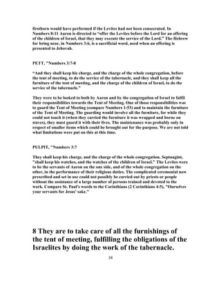 firstborn would have performed if the Levites had not been consecrated. In
Numbers 8:11 Aaron is directed to “offer the Levites before the Lord for an offering
of the children of Israel, that they may execute the service of the Lord.” The Hebrew
for bring near, in Numbers 3:6, is a sacrificial word, used when an offering is
presented to Jehovah.
PETT, "Numbers 3:7-8
“And they shall keep his charge, and the charge of the whole congregation, before
the tent of meeting, to do the service of the tabernacle, and they shall keep all the
furniture of the tent of meeting, and the charge of the children of Israel, to do the
service of the tabernacle.”
They were to be looked to both by Aaron and by the congregation of Israel to fulfil
their responsibilities towards the Tent of Meeting. One of those responsibilities was
to guard the Tent of Meeting (compare Numbers 1:53) and to maintain the furniture
of the Tent of Meeting. The guarding would involve all the furniture, for while they
could not touch it (when they carried the furniture it was wrapped and borne on
staves), they must guard it with their lives. The maintenance was probably only in
respect of smaller items which could be brought out for the purpose. We are not told
what limitations were put on this at this time.
PULPIT, "Numbers 3:7
They shall keep his charge, and the charge of the whole congregation. Septuagint,
"shall keep his watches, and the watches of the children of Israel." The Levites were
to be the servants of Aaron on the one side, and of the whole congregation on the
other, in the performance of their religious duties. The complicated ceremonial now
prescribed and set in use could not possibly be carried out by priests or people
without the assistance of a large number of persons trained and devoted to the
work. Compare St. Paul's words to the Corinthians (2 Corinthians 4:5), "Ourselves
your servants for Jesus' sake."
8 They are to take care of all the furnishings of
the tent of meeting, fulfilling the obligations of the
Israelites by doing the work of the tabernacle.
34
 