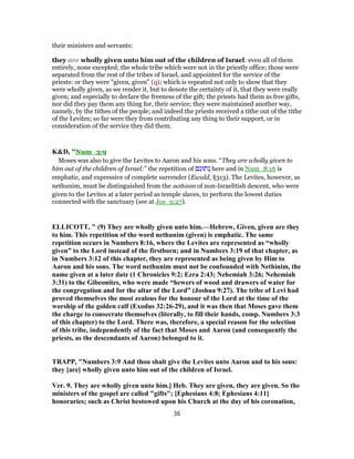 their ministers and servants:
they are wholly given unto him out of the children of Israel: even all of them
entirely, none excepted; the whole tribe which were not in the priestly office; those were
separated from the rest of the tribes of Israel, and appointed for the service of the
priests: or they were "given, given" (q); which is repeated not only to show that they
were wholly given, as we render it, but to denote the certainty of it, that they were really
given; and especially to declare the freeness of the gift; the priests had them as free gifts,
nor did they pay them any thing for, their service; they were maintained another way,
namely, by the tithes of the people; and indeed the priests received a tithe out of the tithe
of the Levites; so far were they from contributing any thing to their support, or in
consideration of the service they did them.
K&D, "Num_3:9
Moses was also to give the Levites to Aaron and his sons. “They are wholly given to
him out of the children of Israel:” the repetition of ‫ם‬ ִ‫תוּנ‬ ְ‫נ‬ here and in Num_8:16 is
emphatic, and expressive of complete surrender (Ewald, §313). The Levites, however, as
nethunim, must be distinguished from the nethinim of non-Israelitish descent, who were
given to the Levites at a later period as temple slaves, to perform the lowest duties
connected with the sanctuary (see at Jos_9:27).
ELLICOTT, " (9) They are wholly given unto him.—Hebrew, Given, given are they
to him. This repetition of the word nethunim (given) is emphatic. The same
repetition occurs in Numbers 8:16, where the Levites are represented as “wholly
given” to the Lord instead of the firstborn; and in Numbers 3:19 of that chapter, as
in Numbers 3:12 of this chapter, they are represented as being given by Him to
Aaron and his sons. The word nethunim must not be confounded with Nethinim, the
name given at a later date (1 Chronicles 9:2; Ezra 2:43; Nehemiah 3:26; Nehemiah
3:31) to the Gibeonites, who were made “hewers of wood and drawers of water for
the congregation and for the altar of the Lord” (Joshua 9:27). The tribe of Levi had
proved themselves the most zealous for the honour of the Lord at the time of the
worship of the golden calf (Exodus 32:26-29), and it was then that Moses gave them
the charge to consecrate themselves (literally, to fill their hands, comp. Numbers 3:3
of this chapter) to the Lord. There was, therefore, a special reason for the selection
of this tribe, independently of the fact that Moses and Aaron (and consequently the
priests, as the descendants of Aaron) belonged to it.
TRAPP, "Numbers 3:9 And thou shalt give the Levites unto Aaron and to his sons:
they [are] wholly given unto him out of the children of Israel.
Ver. 9. They are wholly given unto him.] Heb. They are given, they are given. So the
ministers of the gospel are called "gifts"; [Ephesians 4:8; Ephesians 4:11]
honoraries; such as Christ bestowed upon his Church at the day of his coronation,
36
 